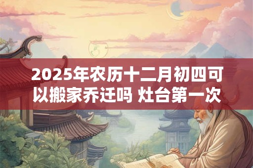 2025年农历十二月初四可以搬家乔迁吗 灶台第一次开火讲究 2025年农历十二月初四可以搬家乔迁吗 灶台第一次开火讲究
