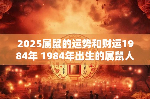 2025属鼠的运势和财运1984年 1984年出生的属鼠人在2025年的运势和财运如何 2025属鼠的运势和财运1984年 1984年出生的属鼠人在2025年的运势和财运如何