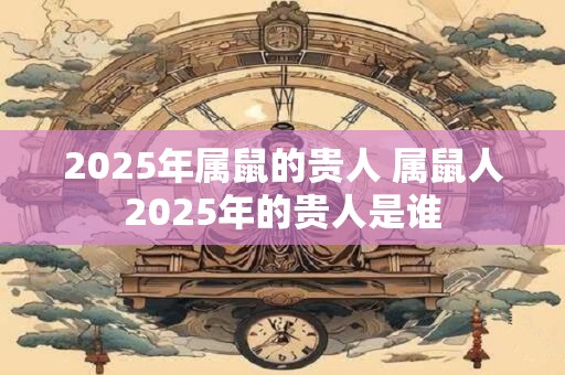 2025年属鼠的贵人 属鼠人2025年的贵人是谁
