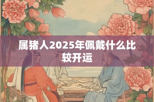 属猪人2026年佩戴什么比较开运 属猪人2026年佩戴什么比较开运