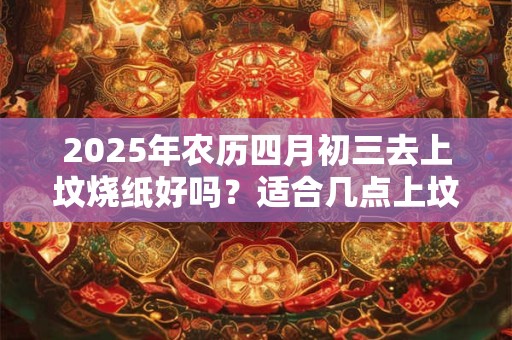 2025年农历四月初三去上坟烧纸好吗？适合几点上坟？