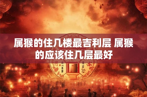 属猴的住几楼最吉利层 属猴的应该住几层最好