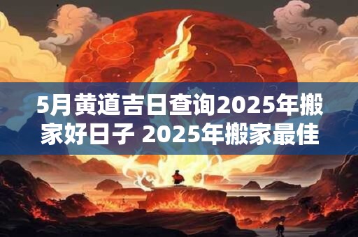 5月黄道吉日查询2025年搬家好日子 2025年搬家最佳黄道吉日是哪天