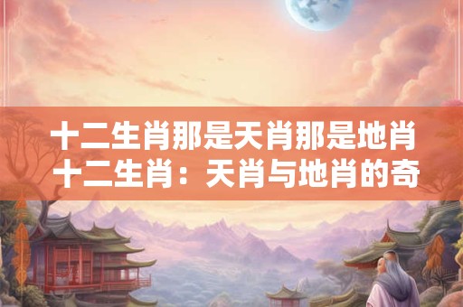 十二生肖那是天肖那是地肖 十二生肖：天肖与地肖的奇妙组合