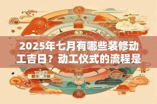 2025年七月有哪些装修动工吉日？动工仪式的流程是什么？