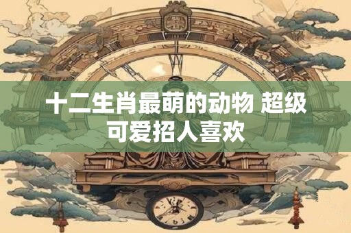 十二生肖最萌的动物 超级可爱招人喜欢