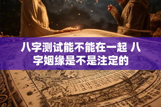 八字测试能不能在一起 八字姻缘是不是注定的