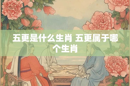 五更是什么生肖 五更属于哪个生肖