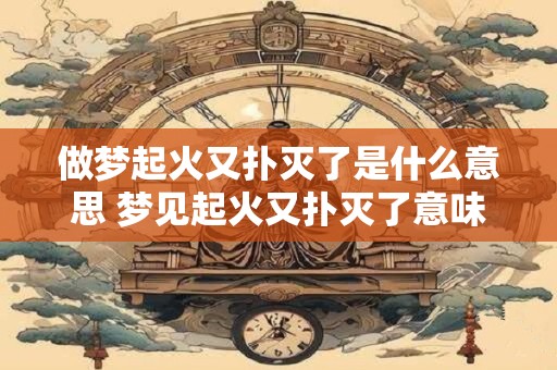 做梦起火又扑灭了是什么意思 梦见起火又扑灭了意味着什么