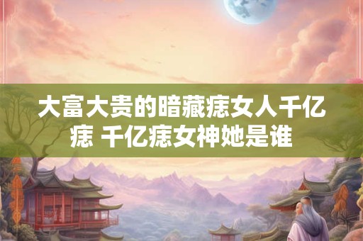 大富大贵的暗藏痣女人千亿痣 千亿痣女神她是谁