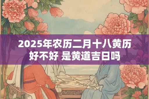 2025年农历二月十八黄历好不好 是黄道吉日吗
