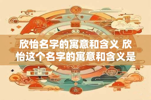 欣怡名字的寓意和含义 欣怡这个名字的寓意和含义是什么