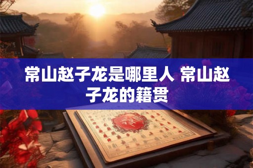 常山赵子龙是哪里人 常山赵子龙的籍贯