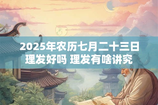 2025年农历七月二十三日理发好吗 理发有啥讲究