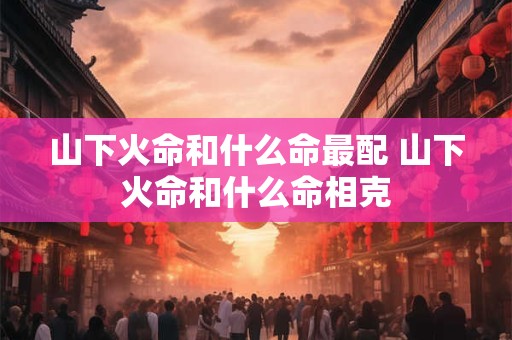 山下火命和什么命最配 山下火命和什么命相克 山下火命和什么命最配 山下火命和什么命相克
