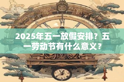 2025年五一放假安排？五一劳动节有什么意义？