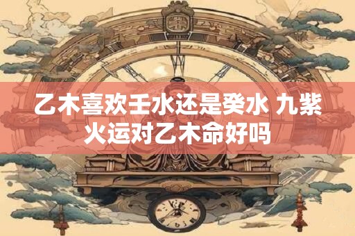 乙木喜欢壬水还是癸水 九紫火运对乙木命好吗