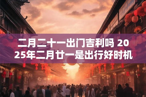 二月二十一出门吉利吗 2025年二月廿一是出行好时机吗