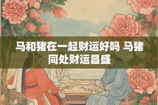 马和猪在一起财运好吗 马猪同处财运昌盛