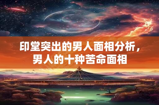 印堂突出的男人面相分析，男人的十种苦命面相