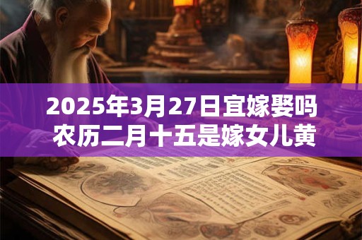 2025年3月27日宜嫁娶吗 农历二月十五是嫁女儿黄道吉日吗