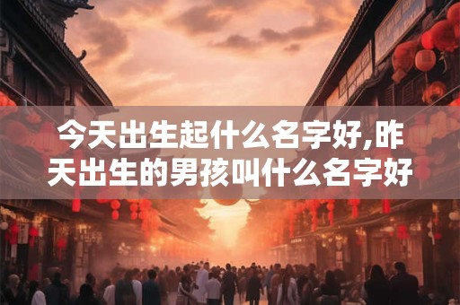 今天出生起什么名字好,昨天出生的男孩叫什么名字好