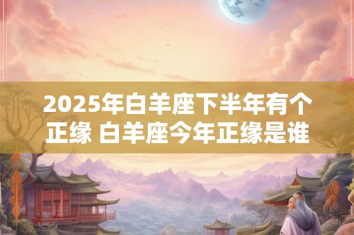 2025年白羊座下半年有个正缘 白羊座今年正缘是谁