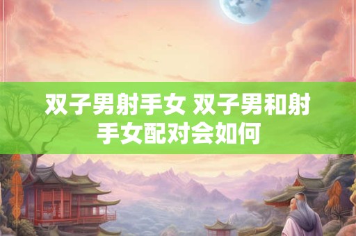 双子男射手女 双子男和射手女配对会如何