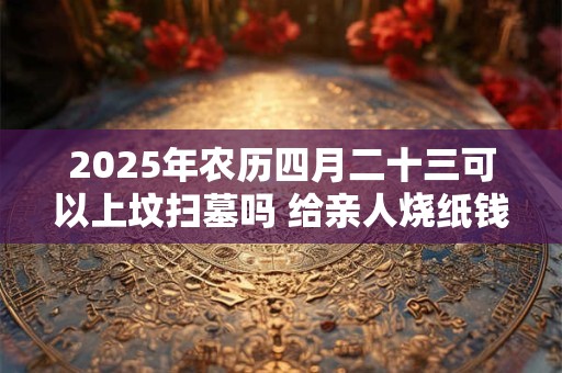 2025年农历四月二十三可以上坟扫墓吗 给亲人烧纸钱能收到吗