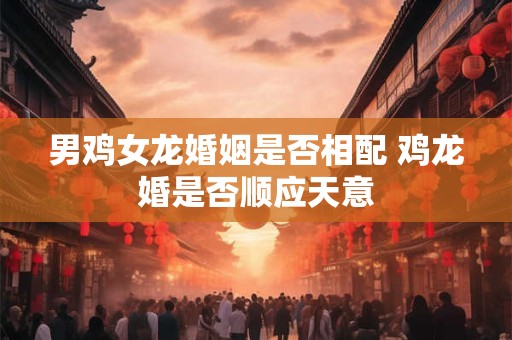 男鸡女龙婚姻是否相配 鸡龙婚是否顺应天意