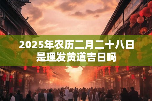 2025年农历二月二十八日是理发黄道吉日吗