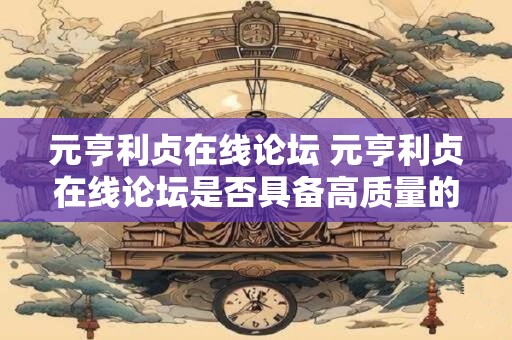 元亨利贞在线论坛 元亨利贞在线论坛是否具备高质量的知识分享平台