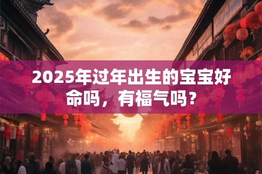 2025年过年出生的宝宝好命吗，有福气吗？