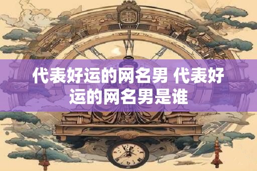 代表好运的网名男 代表好运的网名男是谁