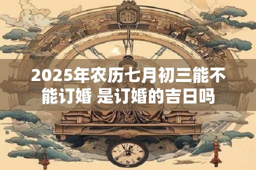 2025年农历七月初三能不能订婚 是订婚的吉日吗
