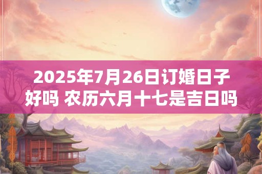 2025年7月26日订婚日子好吗 农历六月十七是吉日吗