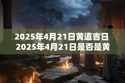 2025年4月21日黄道吉日 2025年4月21日是否是黄道吉日