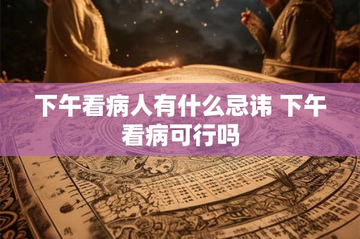 下午看病人有什么忌讳 下午看病可行吗