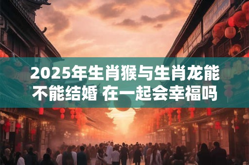 2025年生肖猴与生肖龙能不能结婚 在一起会幸福吗 2025年生肖猴与生肖龙能不能结婚 在一起会幸福吗