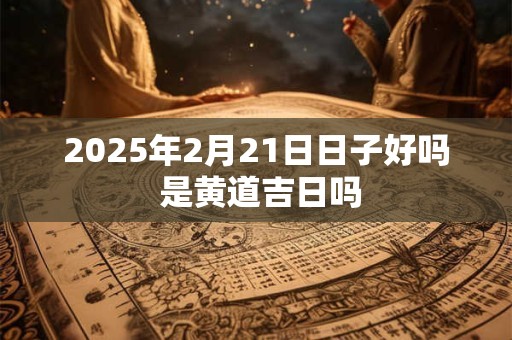 2025年2月21日日子好吗 是黄道吉日吗
