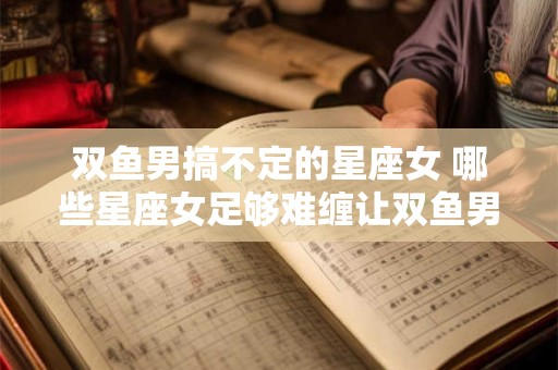 双鱼男搞不定的星座女 哪些星座女足够难缠让双鱼男难以应对