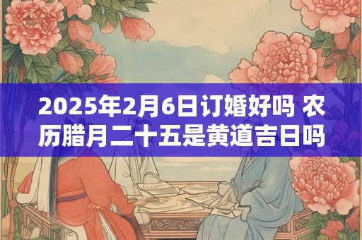 2025年2月6日订婚好吗 农历腊月二十五是黄道吉日吗