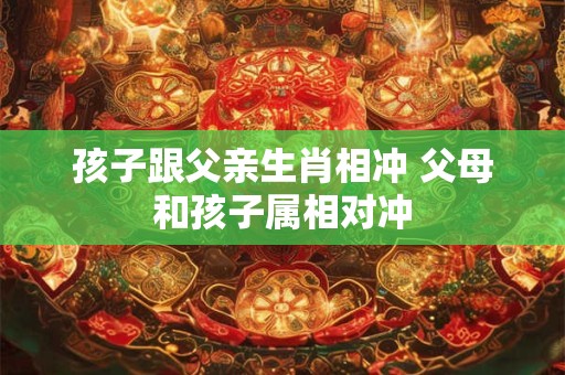 孩子跟父亲生肖相冲 父母和孩子属相对冲