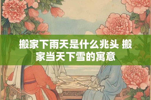 搬家下雨天是什么兆头 搬家当天下雪的寓意