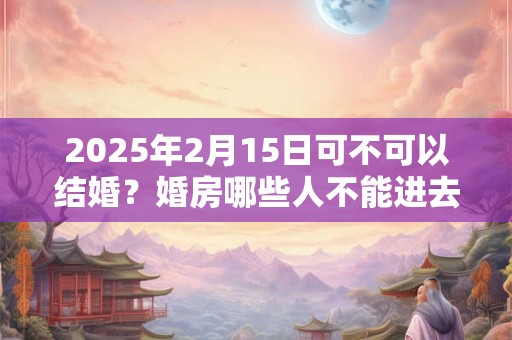 2026年2月15日可不可以结婚？婚房哪些人不能进去？
