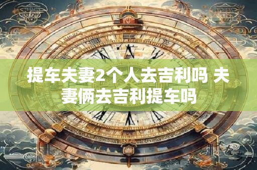 提车夫妻2个人去吉利吗 夫妻俩去吉利提车吗