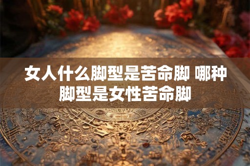 女人什么脚型是苦命脚 哪种脚型是女性苦命脚 女人什么脚型是苦命脚 哪种脚型是女性苦命脚