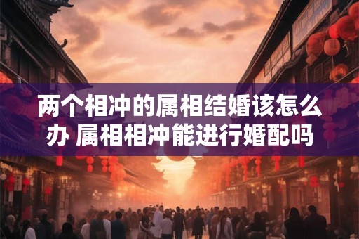 两个相冲的属相结婚该怎么办 属相相冲能进行婚配吗