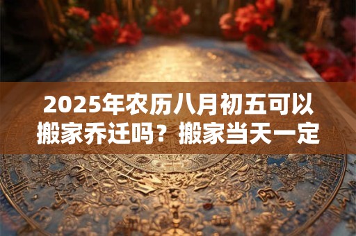 2025年农历八月初五可以搬家乔迁吗？搬家当天一定要住吗？