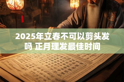 2025年立春不可以剪头发吗 正月理发最佳时间